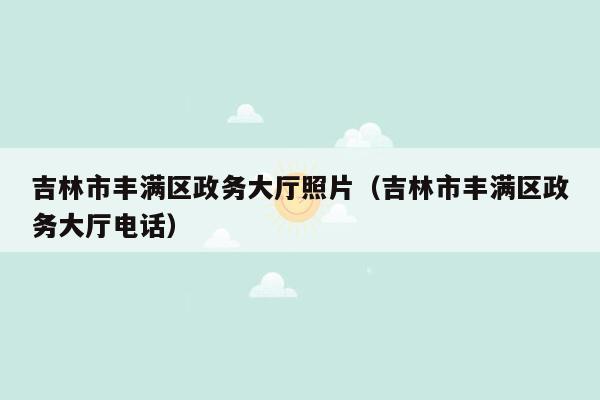 吉林市丰满区政务大厅照片（吉林市丰满区政务大厅电话）