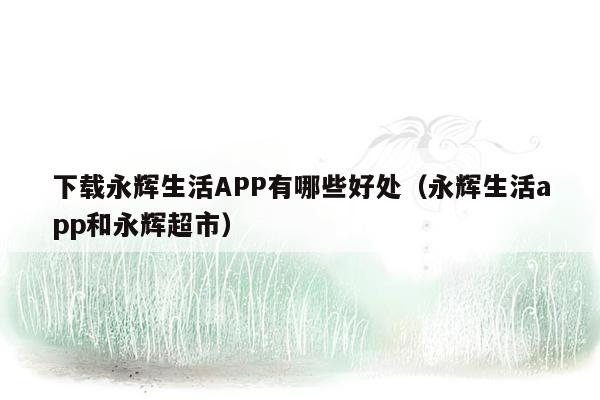 下载永辉生活APP有哪些好处（永辉生活app和永辉超市）