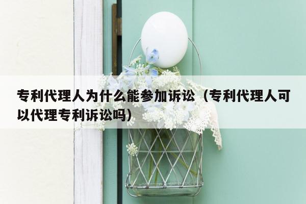 专利代理人为什么能参加诉讼（专利代理人可以代理专利诉讼吗）