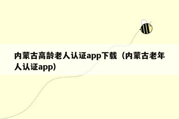 内蒙古高龄老人认证app下载（内蒙古老年人认证app）