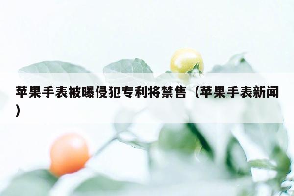 苹果手表被曝侵犯专利将禁售（苹果手表新闻）