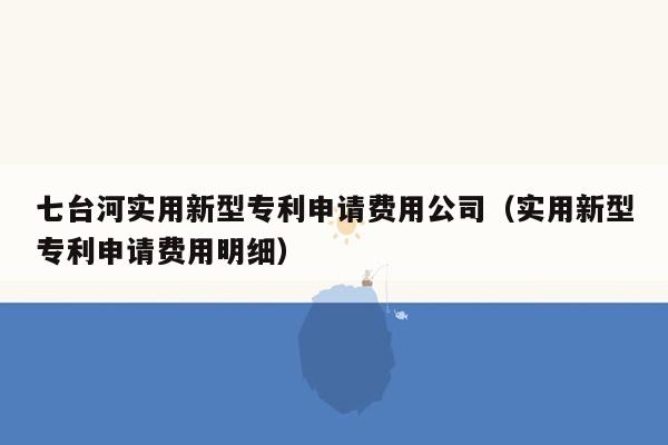 七台河实用新型专利申请费用公司（实用新型专利申请费用明细）