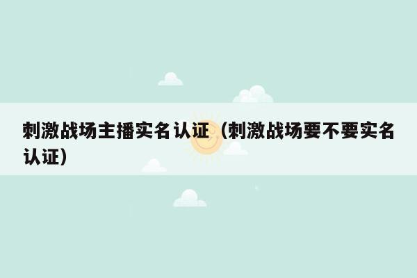 刺激战场主播实名认证（刺激战场要不要实名认证）