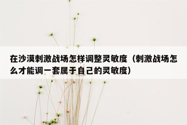 在沙漠刺激战场怎样调整灵敏度（刺激战场怎么才能调一套属于自己的灵敏度）