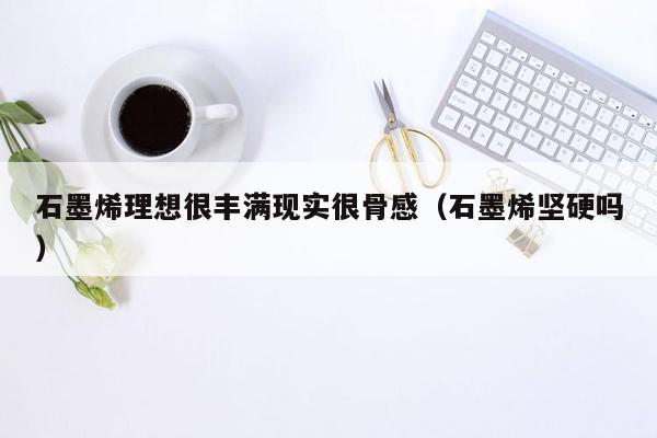 石墨烯理想很丰满现实很骨感（石墨烯坚硬吗）