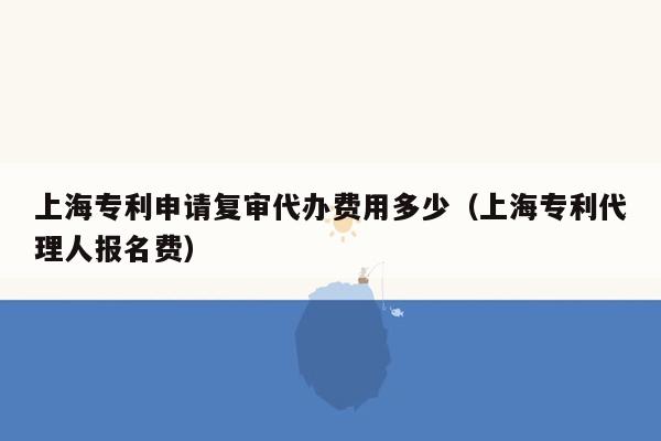 上海专利申请复审代办费用多少（上海专利代理人报名费）