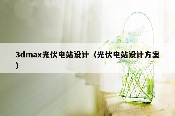 3dmax光伏电站设计（光伏电站设计方案）