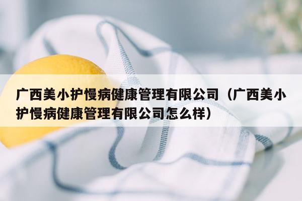 广西美小护慢病健康管理有限公司（广西美小护慢病健康管理有限公司怎么样）