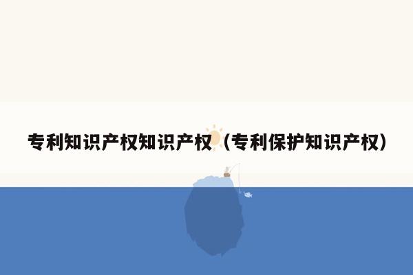 专利知识产权知识产权（专利保护知识产权）