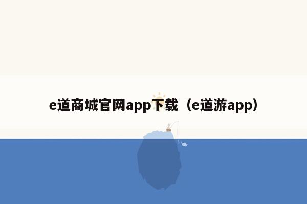 e道商城官网app下载（e道游app）