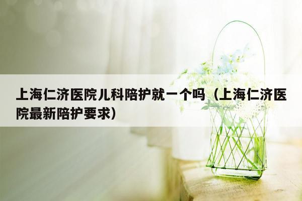 上海仁济医院儿科陪护就一个吗（上海仁济医院最新陪护要求）