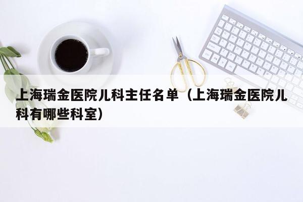 上海瑞金医院儿科主任名单（上海瑞金医院儿科有哪些科室）