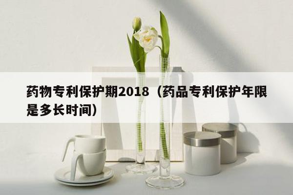 药物专利保护期2018（药品专利保护年限是多长时间）