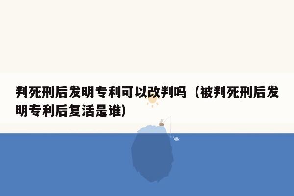 判死刑后发明专利可以改判吗（被判死刑后发明专利后复活是谁）