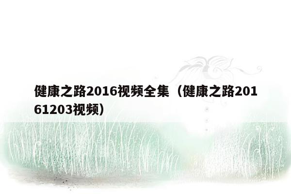 健康之路2016视频全集（健康之路20161203视频）