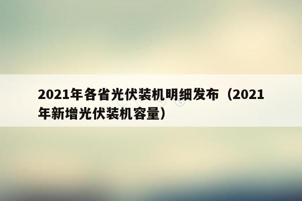 2021年各省光伏装机明细发布（2021年新增光伏装机容量）