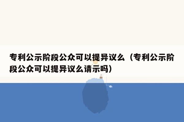 专利公示阶段公众可以提异议么（专利公示阶段公众可以提异议么请示吗）