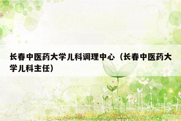 长春中医药大学儿科调理中心（长春中医药大学儿科主任）