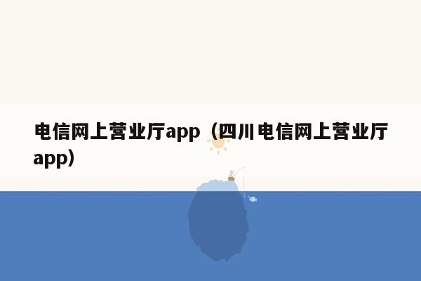 电信网上营业厅app（四川电信网上营业厅app）