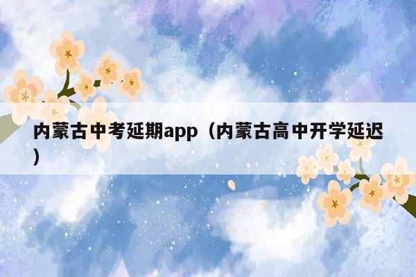 内蒙古中考延期app（内蒙古高中开学延迟）