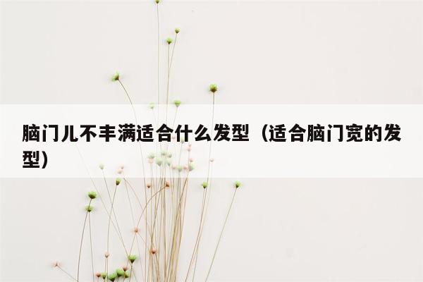 脑门儿不丰满适合什么发型（适合脑门宽的发型）