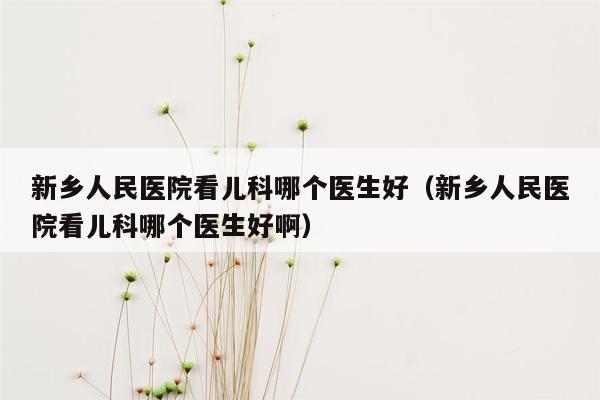 新乡人民医院看儿科哪个医生好（新乡人民医院看儿科哪个医生好啊）