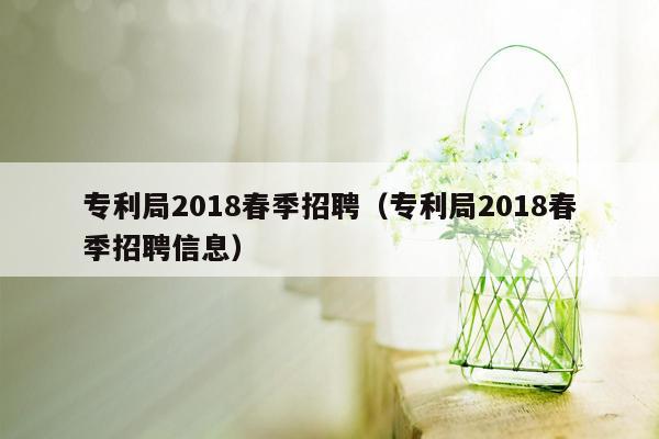 专利局2018春季招聘（专利局2018春季招聘信息）