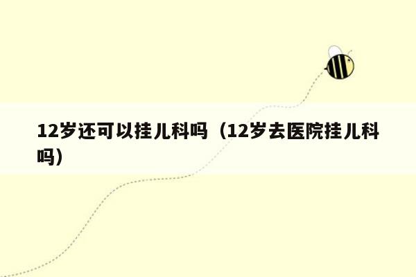 12岁还可以挂儿科吗（12岁去医院挂儿科吗）