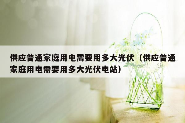 供应普通家庭用电需要用多大光伏（供应普通家庭用电需要用多大光伏电站）