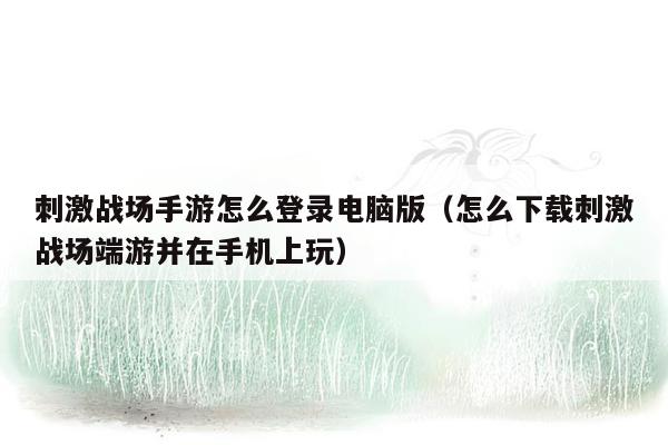 刺激战场手游怎么登录电脑版（怎么下载刺激战场端游并在手机上玩）