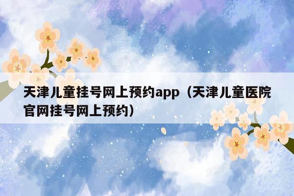 天津儿童挂号网上预约app（天津儿童医院官网挂号网上预约）