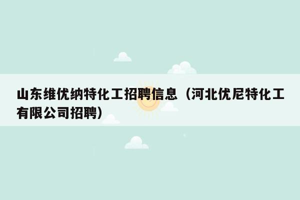 山东维优纳特化工招聘信息（河北优尼特化工有限公司招聘）