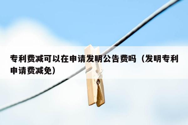 专利费减可以在申请发明公告费吗（发明专利申请费减免）