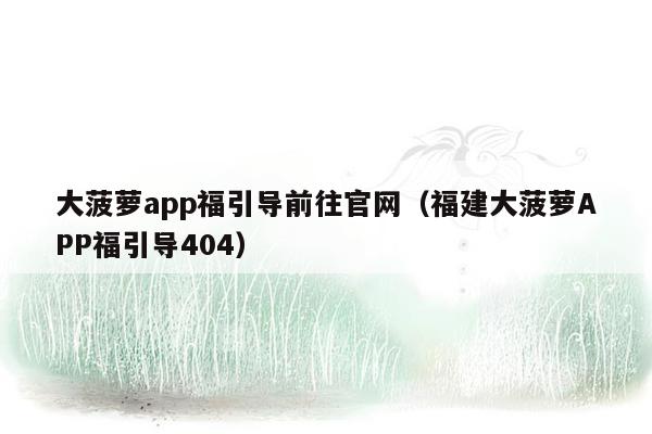 大菠萝app福引导前往官网（福建大菠萝APP福引导404）