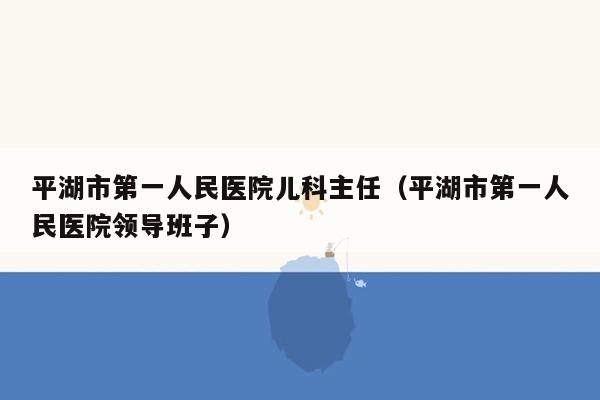 平湖市第一人民医院儿科主任（平湖市第一人民医院领导班子）