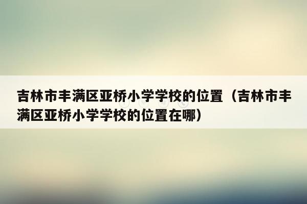 吉林市丰满区亚桥小学学校的位置（吉林市丰满区亚桥小学学校的位置在哪）