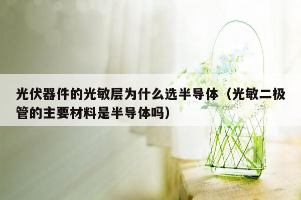 光伏器件的光敏层为什么选半导体（光敏二极管的主要材料是半导体吗）