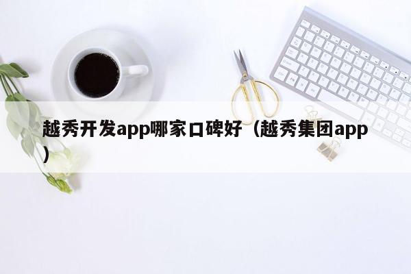 越秀开发app哪家口碑好（越秀集团app）