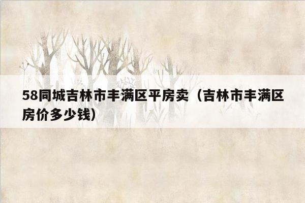 58同城吉林市丰满区平房卖（吉林市丰满区房价多少钱）