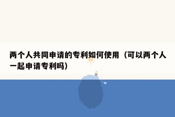 两个人共同申请的专利如何使用（可以两个人一起申请专利吗）