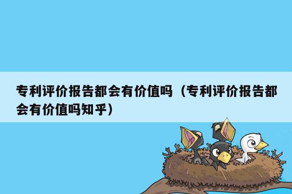 专利评价报告都会有价值吗（专利评价报告都会有价值吗知乎）