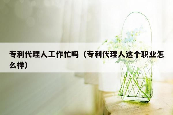 专利代理人工作忙吗（专利代理人这个职业怎么样）