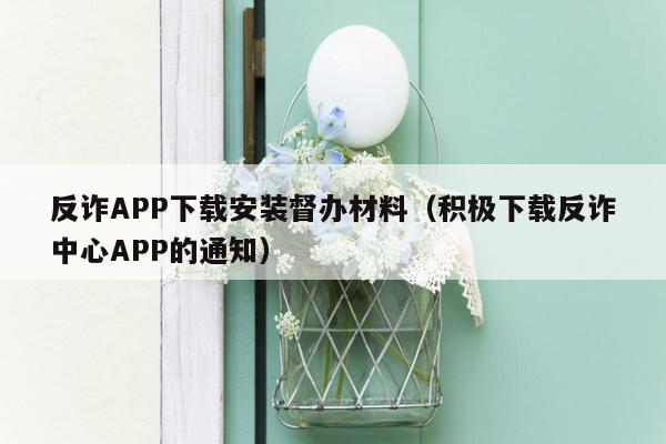 反诈APP下载安装督办材料（积极下载反诈中心APP的通知）