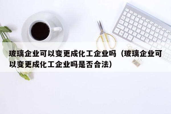 玻璃企业可以变更成化工企业吗（玻璃企业可以变更成化工企业吗是否合法）