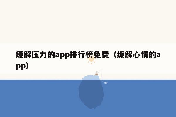 缓解压力的app排行榜免费（缓解心情的app）