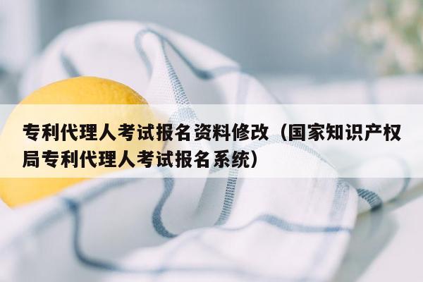 专利代理人考试报名资料修改（国家知识产权局专利代理人考试报名系统）