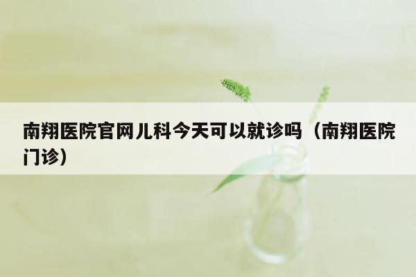 南翔医院官网儿科今天可以就诊吗（南翔医院门诊）