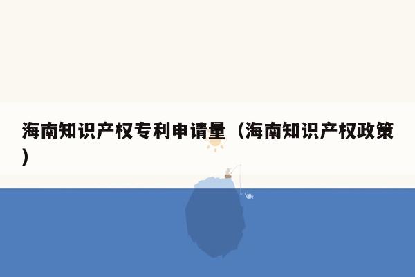 海南知识产权专利申请量（海南知识产权政策）