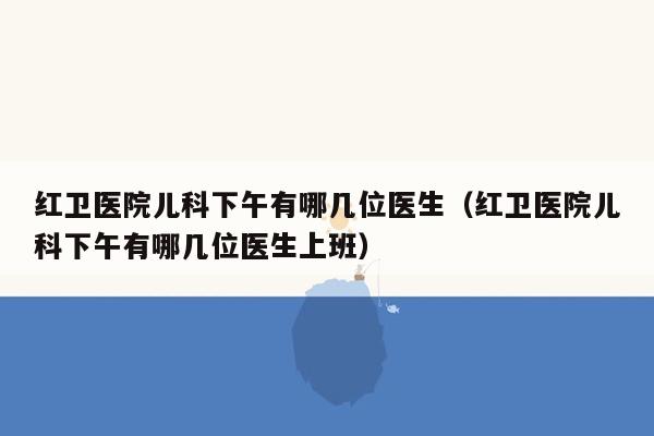 红卫医院儿科下午有哪几位医生（红卫医院儿科下午有哪几位医生上班）