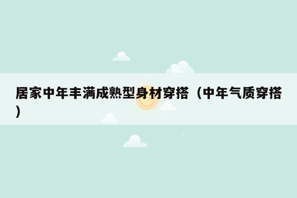 居家中年丰满成熟型身材穿搭（中年气质穿搭）